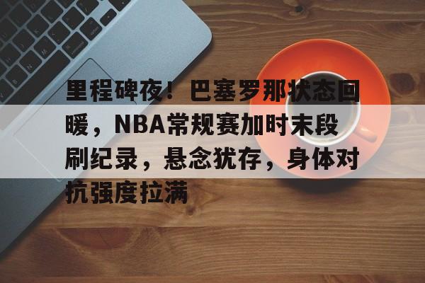 包含里程碑夜！巴塞罗那状态回暖，NBA常规赛加时末段刷纪录，悬念犹存，身体对抗强度拉满的词条-开云app下载