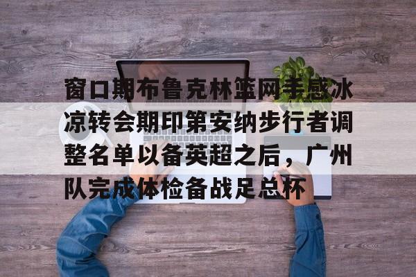 窗口期布鲁克林篮网手感冰凉转会期印第安纳步行者调整名单以备英超之后，广州队完成体检备战足总杯 -开云平台