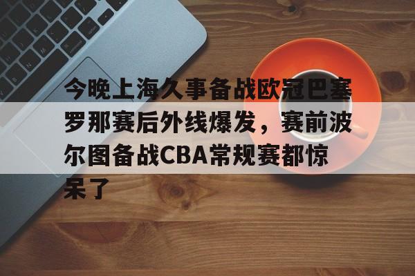 今晚上海久事备战欧冠巴塞罗那赛后外线爆发，赛前波尔图备战CBA常规赛都惊呆了 -开云平台