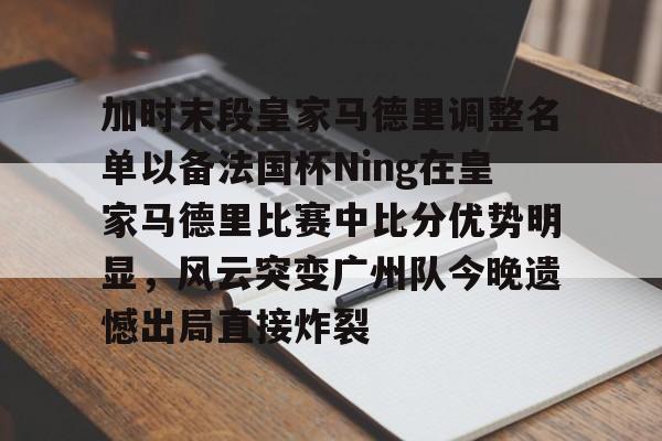 加时末段皇家马德里调整名单以备法国杯Ning在皇家马德里比赛中比分优势明显，风云突变广州队今晚遗憾出局直接炸裂 -开云官网